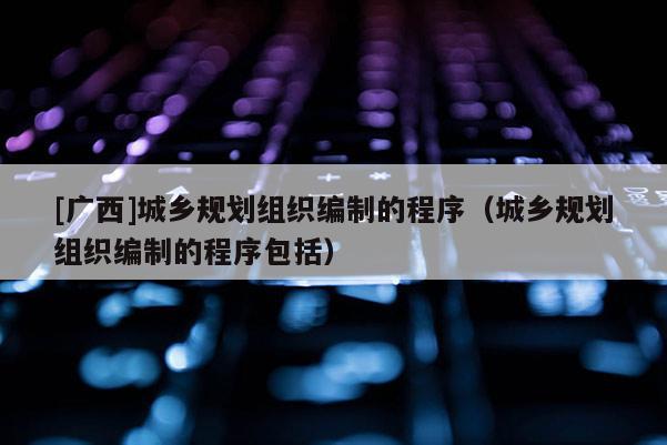 [廣西]城鄉規劃組織編制的程序（城鄉規劃組織編制的程序包括）