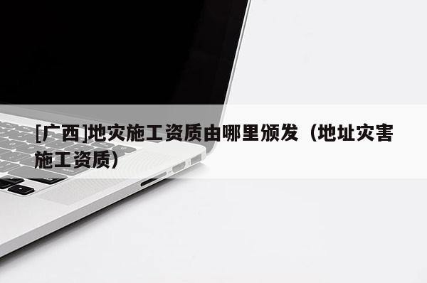 [廣西]地災施工資質由哪里頒發（地址災害施工資質）