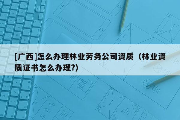 [廣西]怎么辦理林業(yè)勞務(wù)公司資質(zhì)（林業(yè)資質(zhì)證書怎么辦理?）