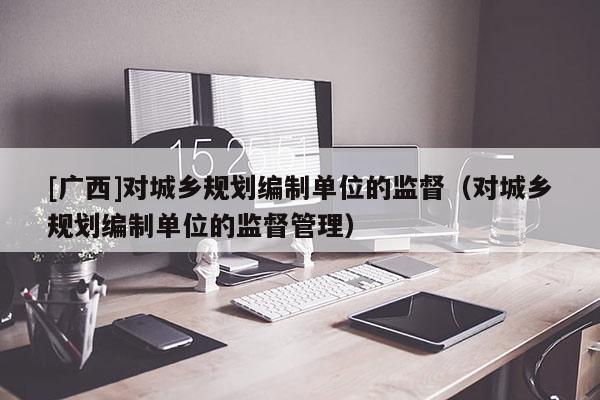 [廣西]對城鄉規劃編制單位的監督（對城鄉規劃編制單位的監督管理）