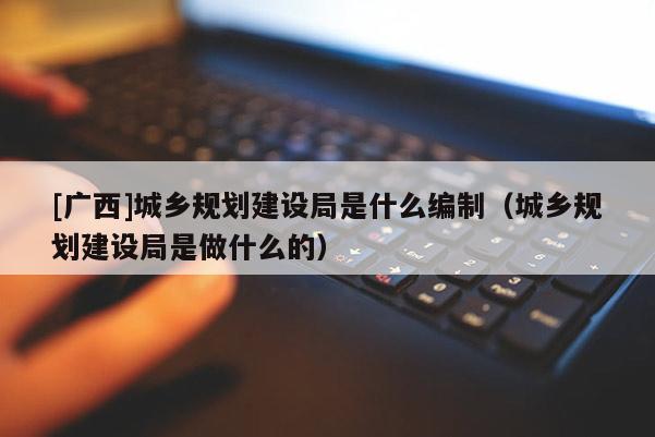 [廣西]城鄉規劃建設局是什么編制（城鄉規劃建設局是做什么的）
