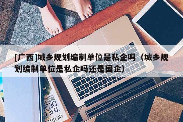[廣西]城鄉(xiāng)規(guī)劃編制單位是私企嗎（城鄉(xiāng)規(guī)劃編制單位是私企嗎還是國企）