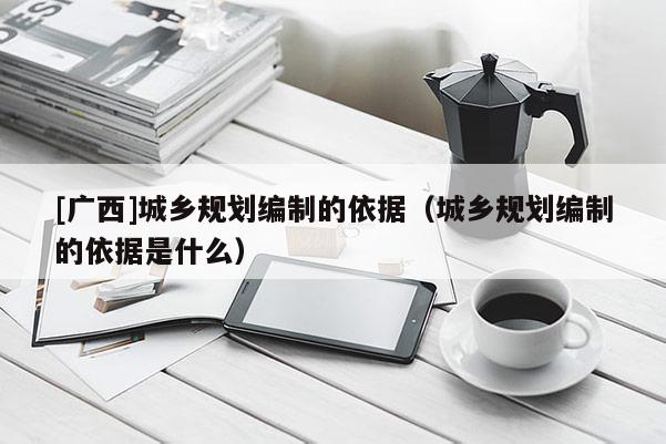 [廣西]城鄉規劃編制的依據（城鄉規劃編制的依據是什么）