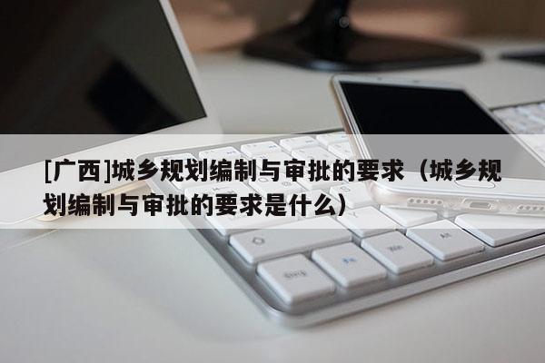 [廣西]城鄉規劃編制與審批的要求（城鄉規劃編制與審批的要求是什么）