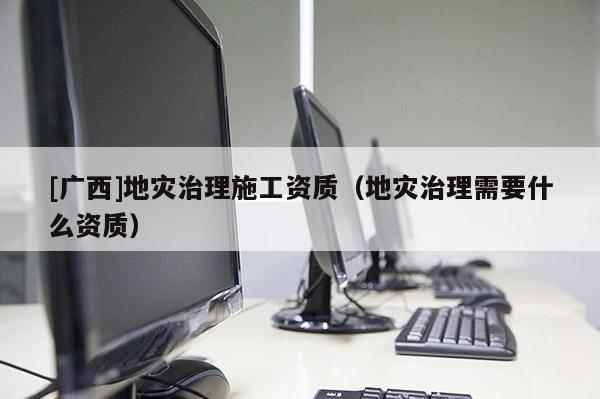 [廣西]地災治理施工資質（地災治理需要什么資質）