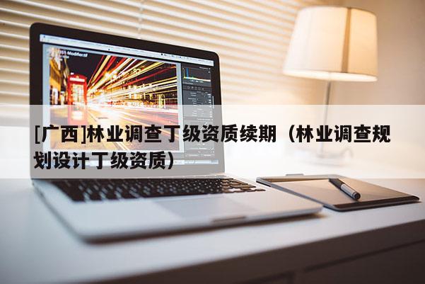 [廣西]林業調查丁級資質續期（林業調查規劃設計丁級資質）