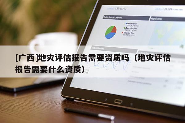 [廣西]地災(zāi)評估報告需要資質(zhì)嗎（地災(zāi)評估報告需要什么資質(zhì)）