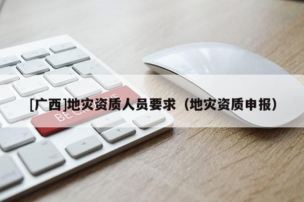 [廣西]地災(zāi)資質(zhì)人員要求（地災(zāi)資質(zhì)申報）