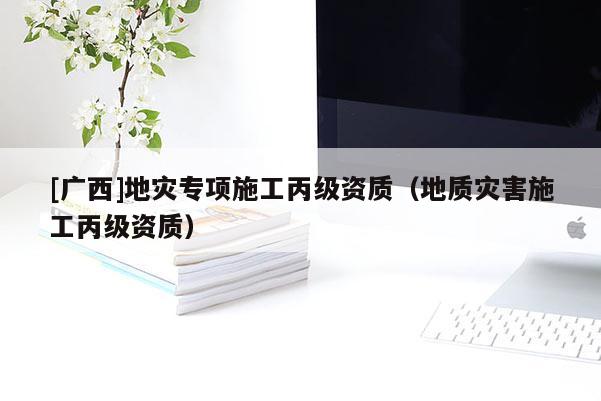[廣西]地災專項施工丙級資質（地質災害施工丙級資質）