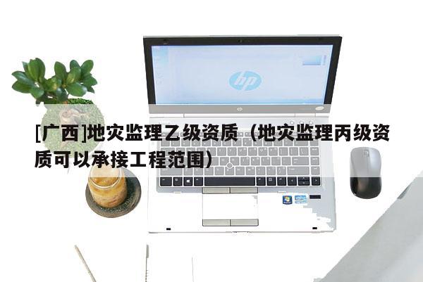 [廣西]地災監理乙級資質（地災監理丙級資質可以承接工程范圍）