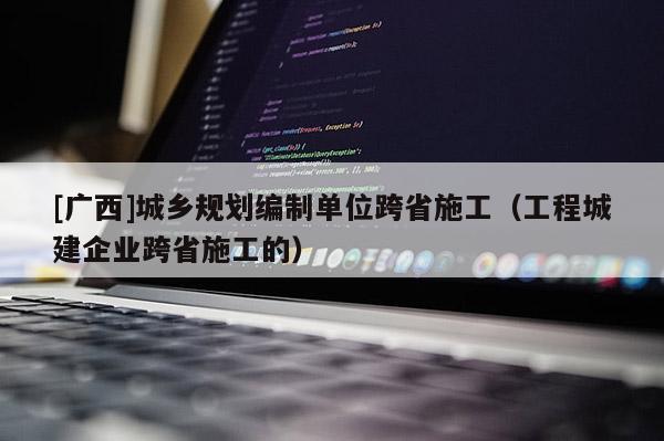 [廣西]城鄉規劃編制單位跨省施工（工程城建企業跨省施工的）
