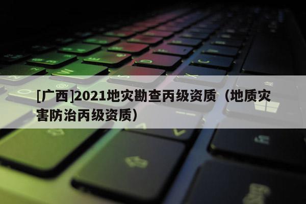 [廣西]2021地災(zāi)勘查丙級資質(zhì)（地質(zhì)災(zāi)害防治丙級資質(zhì)）