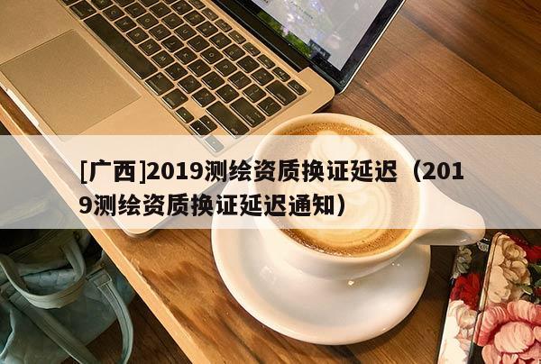 [廣西]2019測繪資質換證延遲（2019測繪資質換證延遲通知）