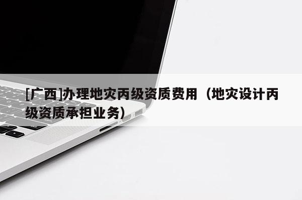 [廣西]辦理地災(zāi)丙級資質(zhì)費(fèi)用（地災(zāi)設(shè)計丙級資質(zhì)承擔(dān)業(yè)務(wù)）