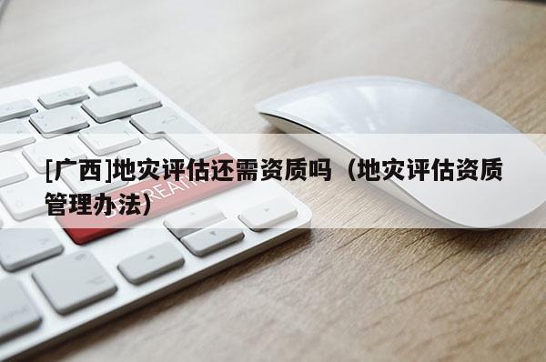 [廣西]地災評估還需資質嗎（地災評估資質管理辦法）