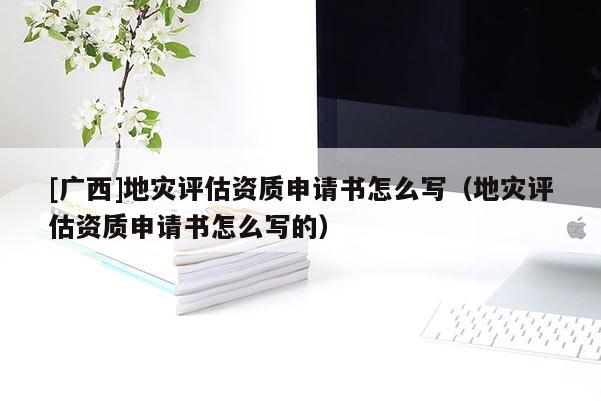 [廣西]地災評估資質申請書怎么寫（地災評估資質申請書怎么寫的）