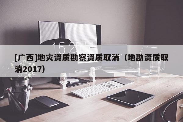 [廣西]地災資質勘察資質取消（地勘資質取消2017）