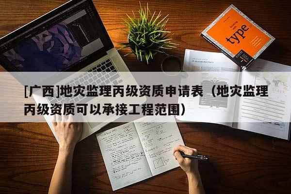 [廣西]地災監理丙級資質申請表（地災監理丙級資質可以承接工程范圍）