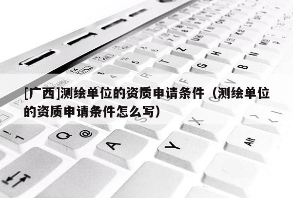 [廣西]測繪單位的資質申請條件（測繪單位的資質申請條件怎么寫）