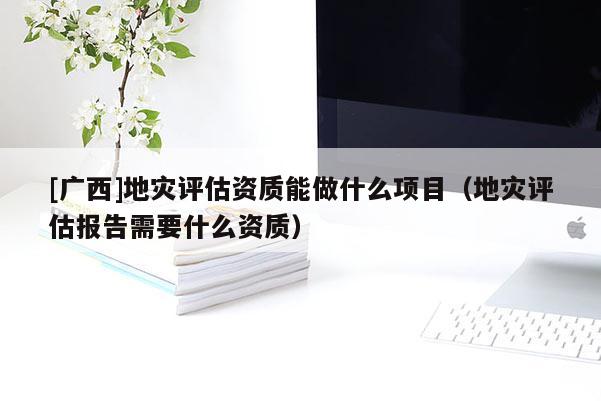 [廣西]地災評估資質(zhì)能做什么項目（地災評估報告需要什么資質(zhì)）
