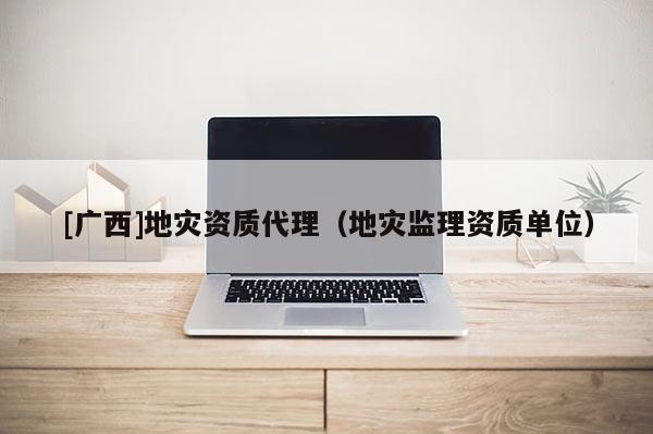 [廣西]地災(zāi)資質(zhì)代理（地災(zāi)監(jiān)理資質(zhì)單位）