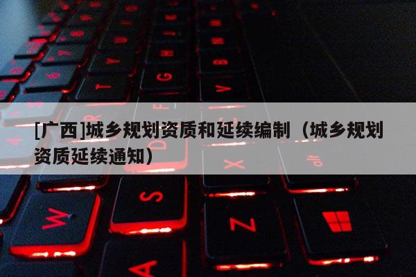 [廣西]城鄉規劃資質和延續編制（城鄉規劃資質延續通知）