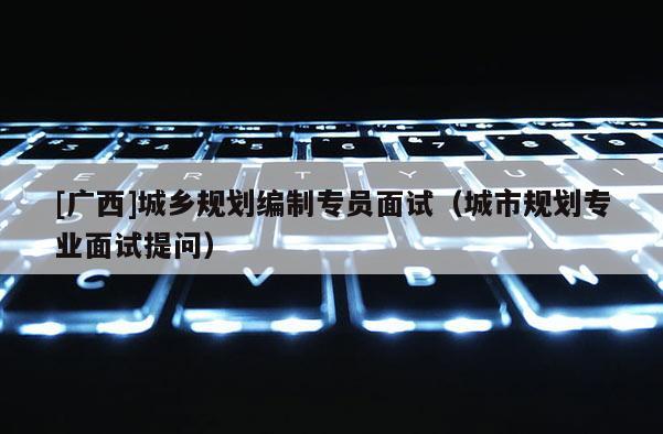 [廣西]城鄉(xiāng)規(guī)劃編制專員面試（城市規(guī)劃專業(yè)面試提問）