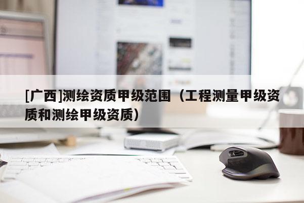 [廣西]測繪資質甲級范圍（工程測量甲級資質和測繪甲級資質）