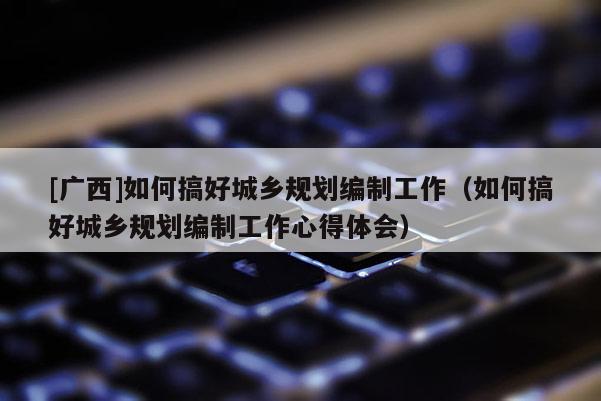 [廣西]如何搞好城鄉規劃編制工作（如何搞好城鄉規劃編制工作心得體會）