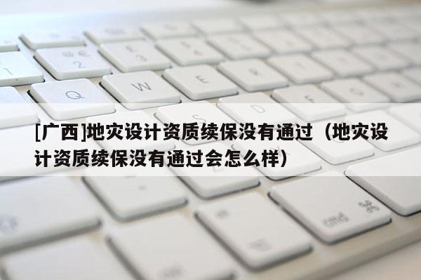 [廣西]地災(zāi)設(shè)計(jì)資質(zhì)續(xù)保沒有通過（地災(zāi)設(shè)計(jì)資質(zhì)續(xù)保沒有通過會(huì)怎么樣）