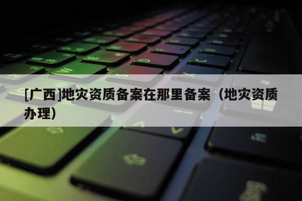 [廣西]地災(zāi)資質(zhì)備案在那里備案（地災(zāi)資質(zhì)辦理）
