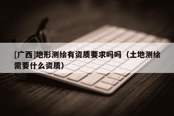[廣西]地形測繪有資質要求嗎嗎（土地測繪需要什么資質）