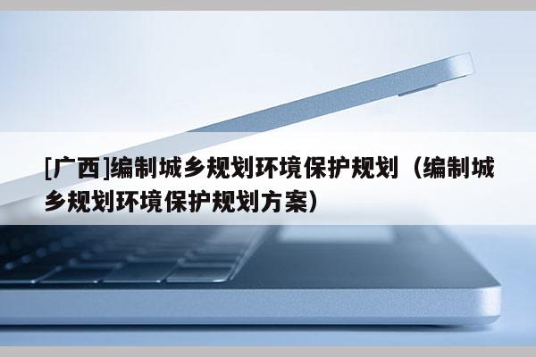 [廣西]編制城鄉(xiāng)規(guī)劃環(huán)境保護(hù)規(guī)劃（編制城鄉(xiāng)規(guī)劃環(huán)境保護(hù)規(guī)劃方案）