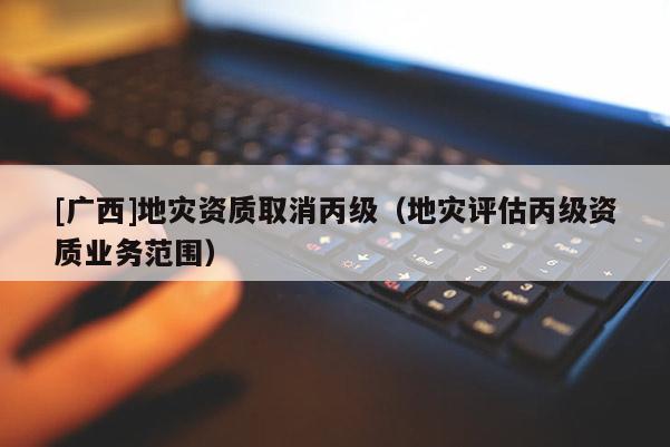 [廣西]地災資質取消丙級（地災評估丙級資質業務范圍）