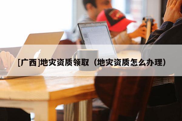 [廣西]地災(zāi)資質(zhì)領(lǐng)取（地災(zāi)資質(zhì)怎么辦理）