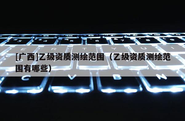[廣西]乙級(jí)資質(zhì)測(cè)繪范圍（乙級(jí)資質(zhì)測(cè)繪范圍有哪些）