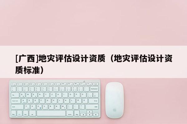 [廣西]地災(zāi)評估設(shè)計(jì)資質(zhì)（地災(zāi)評估設(shè)計(jì)資質(zhì)標(biāo)準(zhǔn)）