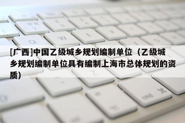 [廣西]中國(guó)乙級(jí)城鄉(xiāng)規(guī)劃編制單位（乙級(jí)城鄉(xiāng)規(guī)劃編制單位具有編制上海市總體規(guī)劃的資質(zhì)）