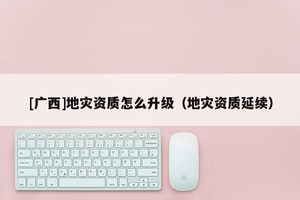 [廣西]地災資質怎么升級（地災資質延續）