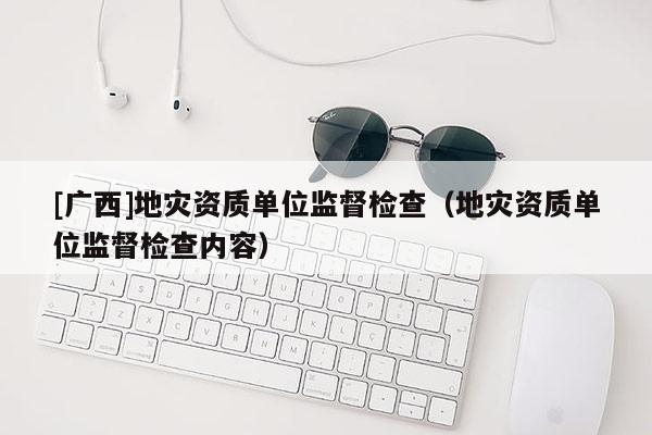 [廣西]地災(zāi)資質(zhì)單位監(jiān)督檢查（地災(zāi)資質(zhì)單位監(jiān)督檢查內(nèi)容）