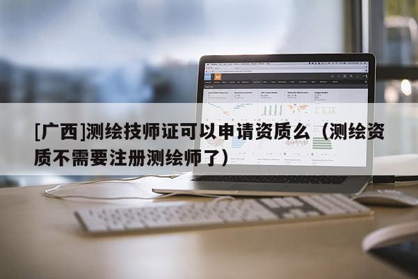 [廣西]測繪技師證可以申請資質(zhì)么（測繪資質(zhì)不需要注冊測繪師了）