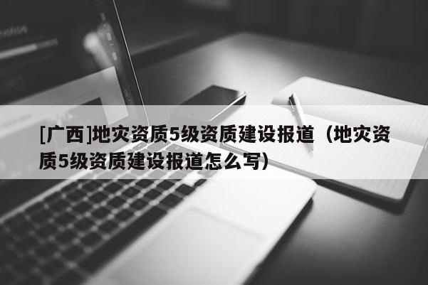 [廣西]地災(zāi)資質(zhì)5級資質(zhì)建設(shè)報(bào)道（地災(zāi)資質(zhì)5級資質(zhì)建設(shè)報(bào)道怎么寫）