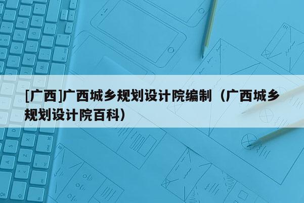[廣西]廣西城鄉規劃設計院編制（廣西城鄉規劃設計院百科）