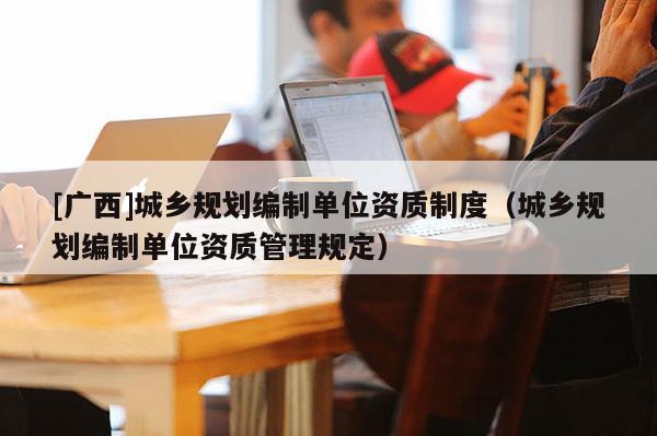 [廣西]城鄉(xiāng)規(guī)劃編制單位資質制度（城鄉(xiāng)規(guī)劃編制單位資質管理規(guī)定）