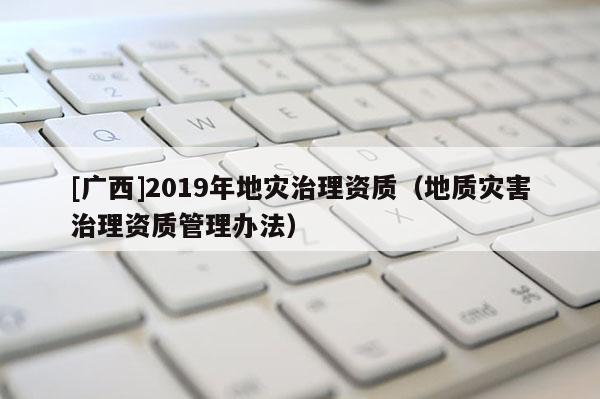 [廣西]2019年地災(zāi)治理資質(zhì)（地質(zhì)災(zāi)害治理資質(zhì)管理辦法）