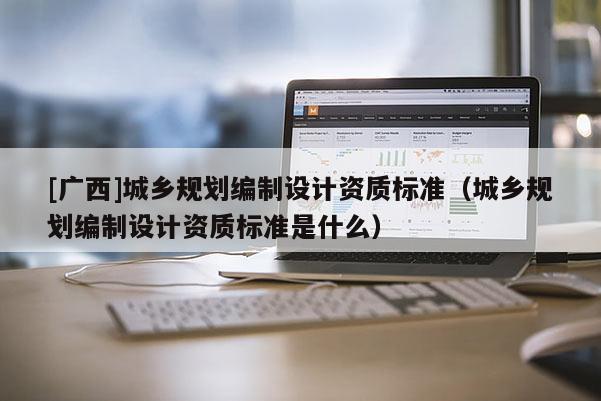 [廣西]城鄉規劃編制設計資質標準（城鄉規劃編制設計資質標準是什么）