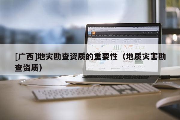 [廣西]地災勘查資質的重要性（地質災害勘查資質）