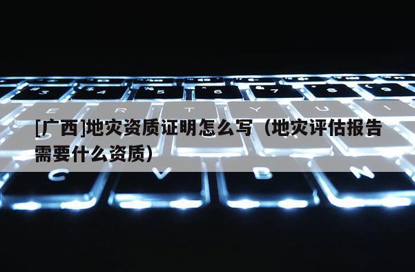 [廣西]地災資質證明怎么寫（地災評估報告需要什么資質）