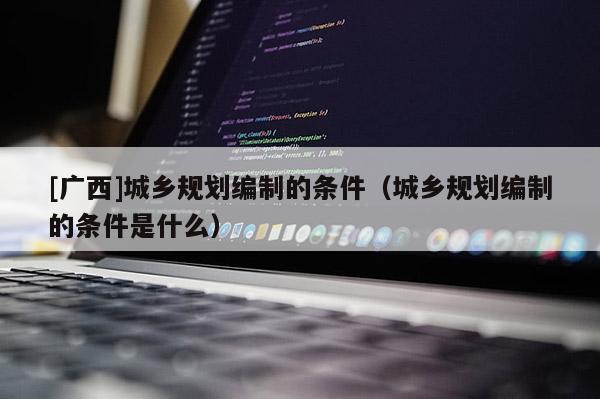 [廣西]城鄉(xiāng)規(guī)劃編制的條件（城鄉(xiāng)規(guī)劃編制的條件是什么）