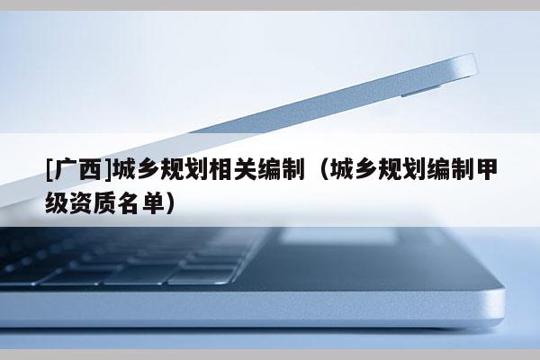 [廣西]城鄉(xiāng)規(guī)劃相關(guān)編制（城鄉(xiāng)規(guī)劃編制甲級資質(zhì)名單）